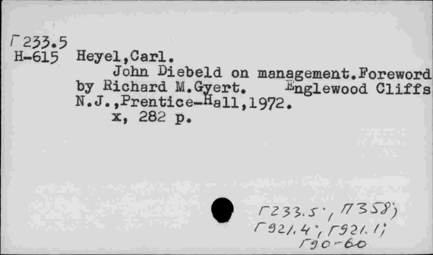 ﻿~255-5 H-615
Heyel,Carl.
John Diebeld on management.Foreword, by Richard M.Gyert. ^nglewood Cliffs N.J.,Prentice-Hall,1972.
x, 282 p.
r 32/. 4 r92/. /;
Cj O -&O